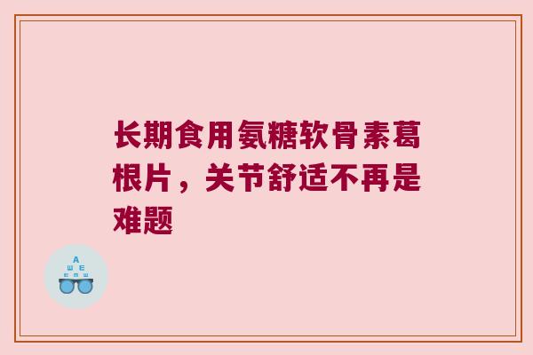 长期食用氨糖软骨素葛根片，关节舒适不再是难题