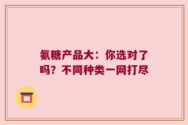 氨糖产品大：你选对了吗？不同种类一网打尽