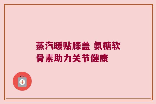 蒸汽暖贴膝盖 氨糖软骨素助力关节健康 蒸汽暖贴膝盖 氨糖软骨素助力关节健康