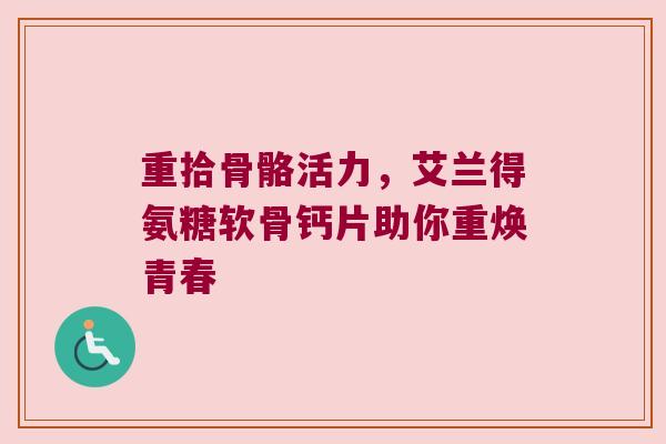 重拾骨骼活力,艾兰得氨糖软骨钙片助你重焕青春