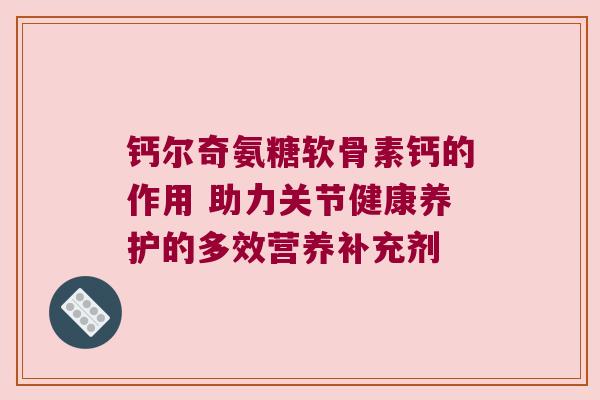 钙尔奇氨糖软骨素钙的作用 助力关节健康养护的多效营养补充剂