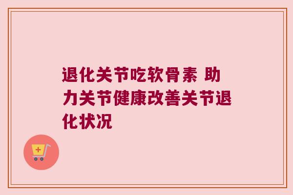 退化关节吃软骨素 助力关节健康改善关节退化状况