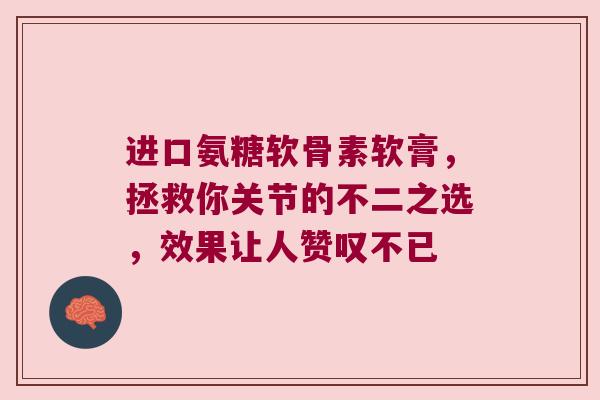 进口氨糖软骨素软膏,拯救你关节的不二之选,效果让人赞叹不已 进口氨糖软骨素软膏,拯救你关节的不二之选,效果让人赞叹不已