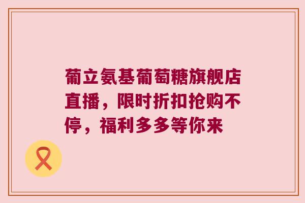 葡立氨基葡萄糖旗舰店直播,限时折扣抢购不停,福利多多等你来 葡立氨基葡萄糖旗舰店直播,限时折扣抢购不停,福利多多等你来