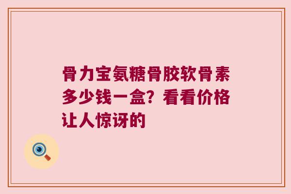 骨力宝氨糖骨胶软骨素多少钱一盒?看看价格让人惊讶的