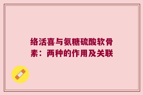 络活喜与氨糖硫酸软骨素:两种的作用及关联 络活喜与氨糖硫酸软骨素:两种的作用及关联