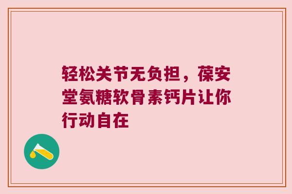 轻松关节无负担,葆安堂氨糖软骨素钙片让你行动自在 轻松关节无负担,葆安堂氨糖软骨素钙片让你行动自在