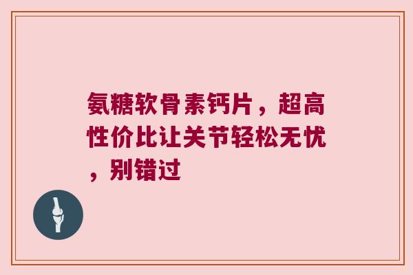氨糖软骨素钙片,超高性价比让关节轻松无忧,别错过