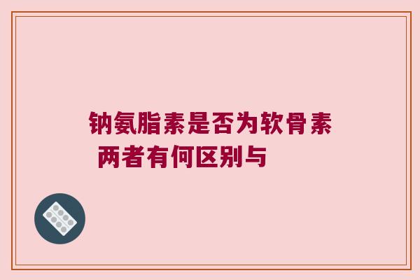 钠氨脂素是否为软骨素 两者有何区别与 钠氨脂素是否为软骨素 两者有何区别与