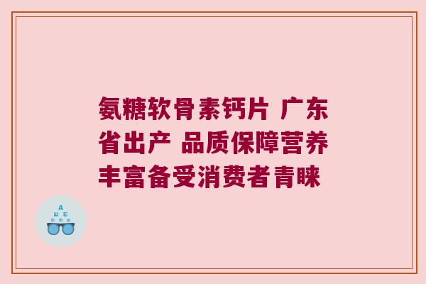 氨糖软骨素钙片 广东省出产 品质保障营养丰富备受消费者青睐