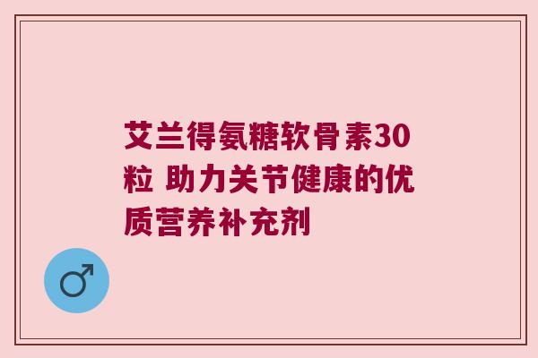 艾兰得氨糖软骨素30粒 助力关节健康的优质营养补充剂 艾兰得氨糖软骨素30粒 助力关节健康的优质营养补充剂