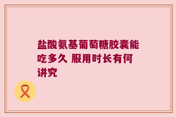盐酸氨基葡萄糖胶囊能吃多久 服用时长有何讲究 盐酸氨基葡萄糖胶囊能吃多久 服用时长有何讲究