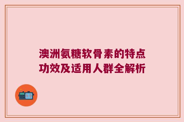 澳洲氨糖软骨素的特点功效及适用人群全解析