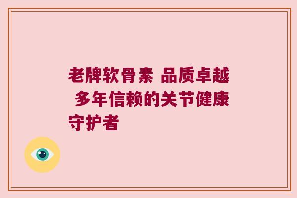 老牌软骨素 品质卓越 多年信赖的关节健康守护者