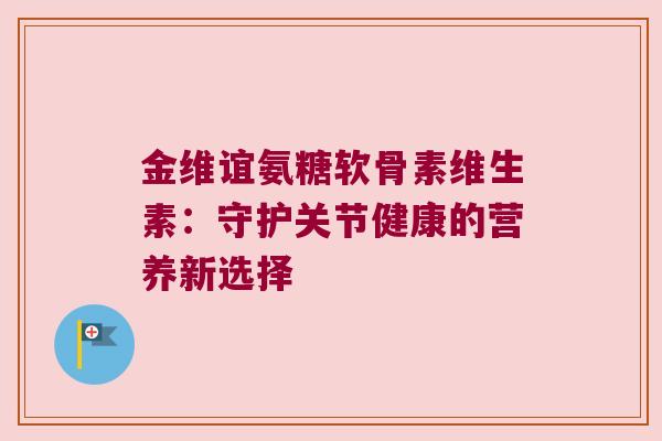 金维谊氨糖软骨素维生素:守护关节健康的营养新选择