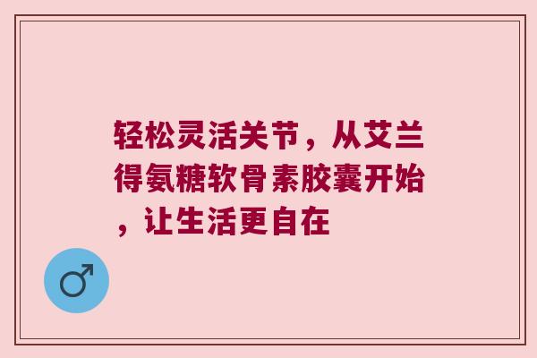 轻松灵活关节,从艾兰得氨糖软骨素胶囊开始,让生活更自在 轻松灵活关节,从艾兰得氨糖软骨素胶囊开始,让生活更自在