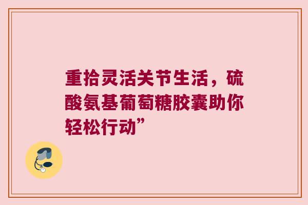 重拾灵活关节生活,硫酸氨基葡萄糖胶囊助你轻松行动”