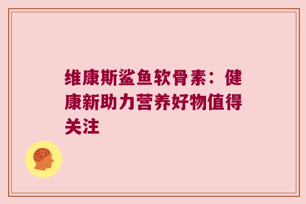 维康斯鲨鱼软骨素:健康新助力营养好物值得关注 维康斯鲨鱼软骨素:健康新助力营养好物值得关注