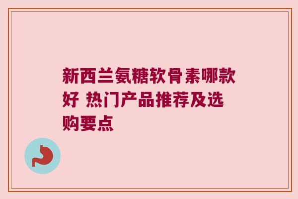 新西兰氨糖软骨素哪款好 热门产品推荐及选购要点