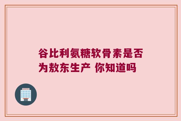 谷比利氨糖软骨素是否为敖东生产 你知道吗
