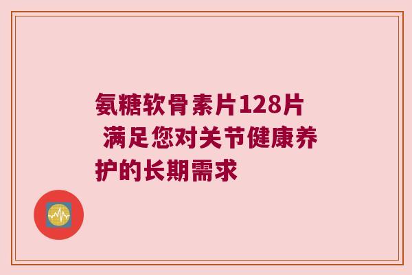 氨糖软骨素片128片 满足您对关节健康养护的长期需求 氨糖软骨素片128片 满足您对关节健康养护的长期需求