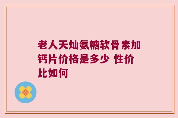 老人天灿氨糖软骨素加钙片价格是多少 性价比如何