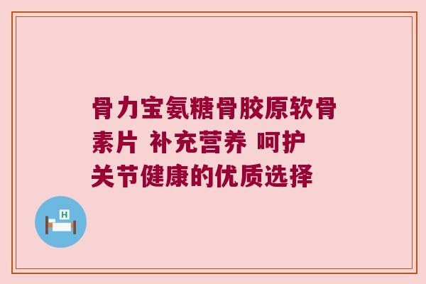 骨力宝氨糖骨胶原软骨素片 补充营养 呵护关节健康的优质选择