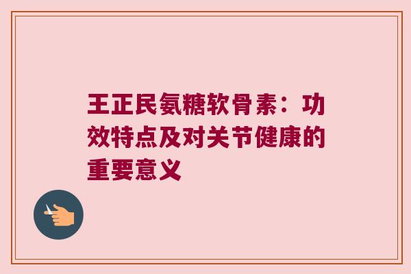 王正民氨糖软骨素:功效特点及对关节健康的重要意义