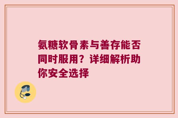 氨糖软骨素与善存能否同时服用？详细解析助你安全选择