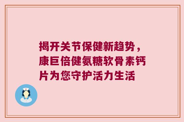 揭开关节保健新趋势,康巨倍健氨糖软骨素钙片为您守护活力生活