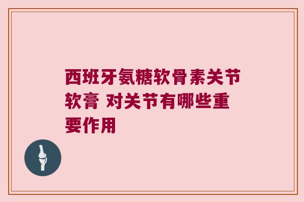 西班牙氨糖软骨素关节软膏 对关节有哪些重要作用