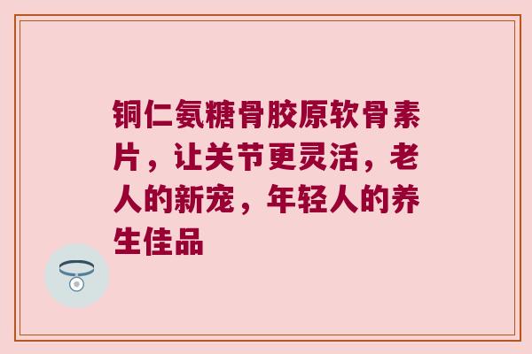 铜仁氨糖骨胶原软骨素片,让关节更灵活,老人的新宠,年轻人的养生佳品