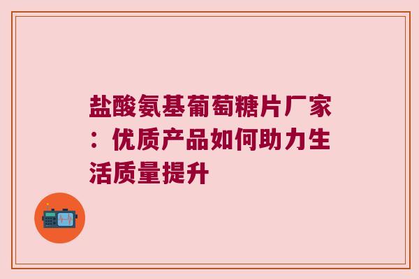 盐酸氨基葡萄糖片厂家:优质产品如何助力生活质量提升