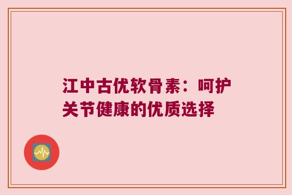 江中古优软骨素:呵护关节健康的优质选择