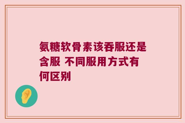 氨糖软骨素该吞服还是含服 不同服用方式有何区别