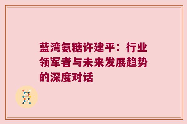 蓝湾氨糖许建平:行业领军者与未来发展趋势的深度对话