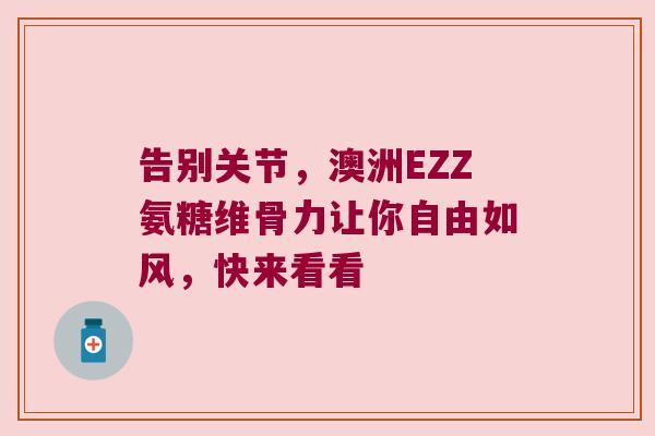 告别关节,澳洲EZZ氨糖维骨力让你自由如风,快来看看 告别关节,澳洲EZZ氨糖维骨力让你自由如风,快来看看