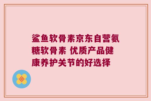 鲨鱼软骨素京东自营氨糖软骨素 优质产品健康养护关节的好选择 鲨鱼软骨素京东自营氨糖软骨素 优质产品健康养护关节的好选择