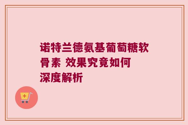 诺特兰德氨基葡萄糖软骨素 效果究竟如何 深度解析