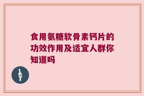 食用氨糖软骨素钙片的功效作用及适宜人群你知道吗