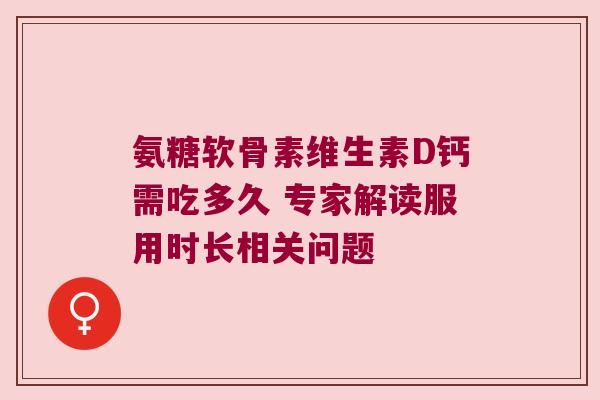氨糖软骨素维生素D钙需吃多久 专家解读服用时长相关问题