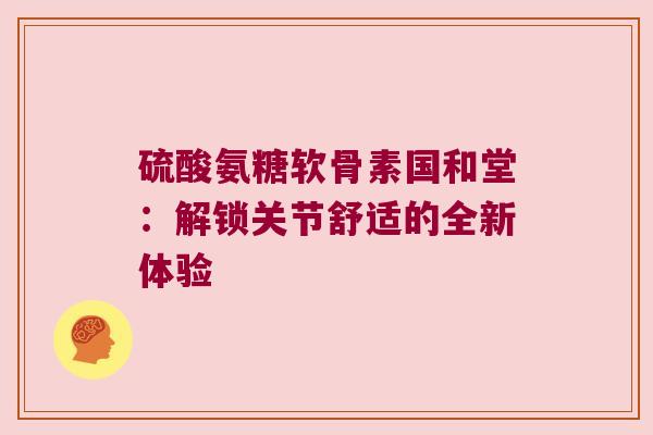 硫酸氨糖软骨素国和堂:解锁关节舒适的全新体验