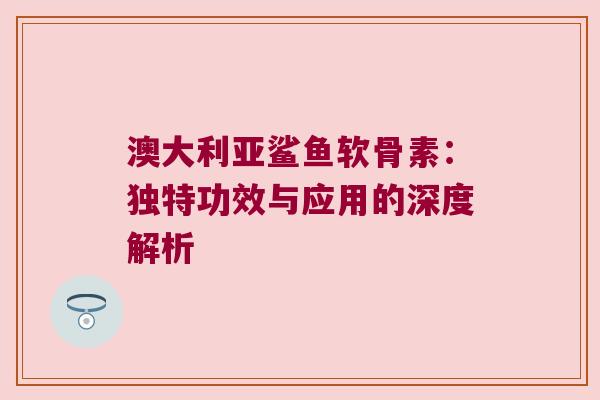 澳大利亚鲨鱼软骨素:独特功效与应用的深度解析 澳大利亚鲨鱼软骨素:独特功效与应用的深度解析