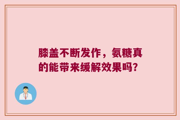 膝盖不断发作,氨糖真的能带来缓解效果吗?