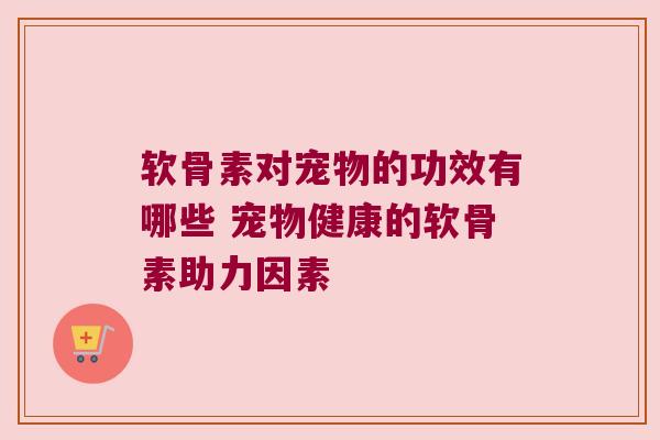 软骨素对宠物的功效有哪些 宠物健康的软骨素助力因素