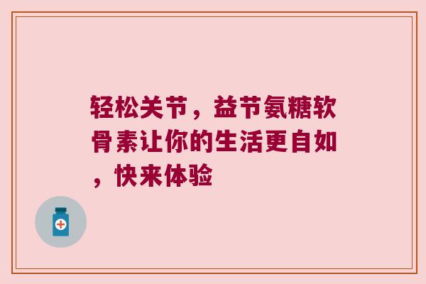 轻松关节,益节氨糖软骨素让你的生活更自如,快来体验