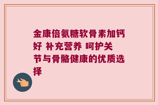 金康倍氨糖软骨素加钙好 补充营养 呵护关节与骨骼健康的优质选择