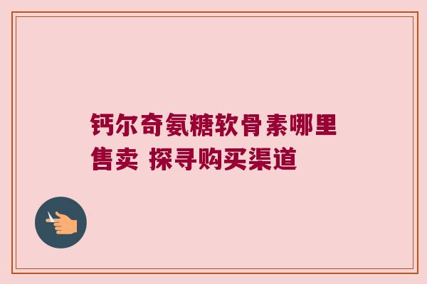 钙尔奇氨糖软骨素哪里售卖 探寻购买渠道