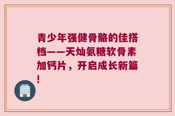 青少年强健骨骼的佳搭档——天灿氨糖软骨素加钙片,开启成长新篇! 青少年强健骨骼的佳搭档——天灿氨糖软骨素加钙片,开启成长新篇!
