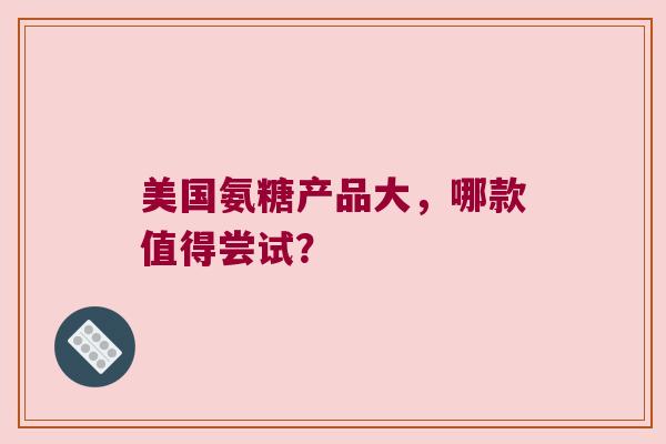 美国氨糖产品大,哪款值得尝试? 美国氨糖产品大,哪款值得尝试?